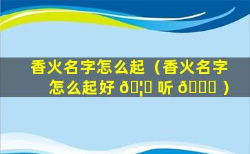 香火名字怎么起（香火名字怎么起好 🦅 听 💐 ）